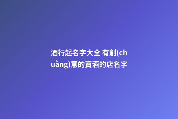 酒行起名字大全 有創(chuàng)意的賣酒的店名字